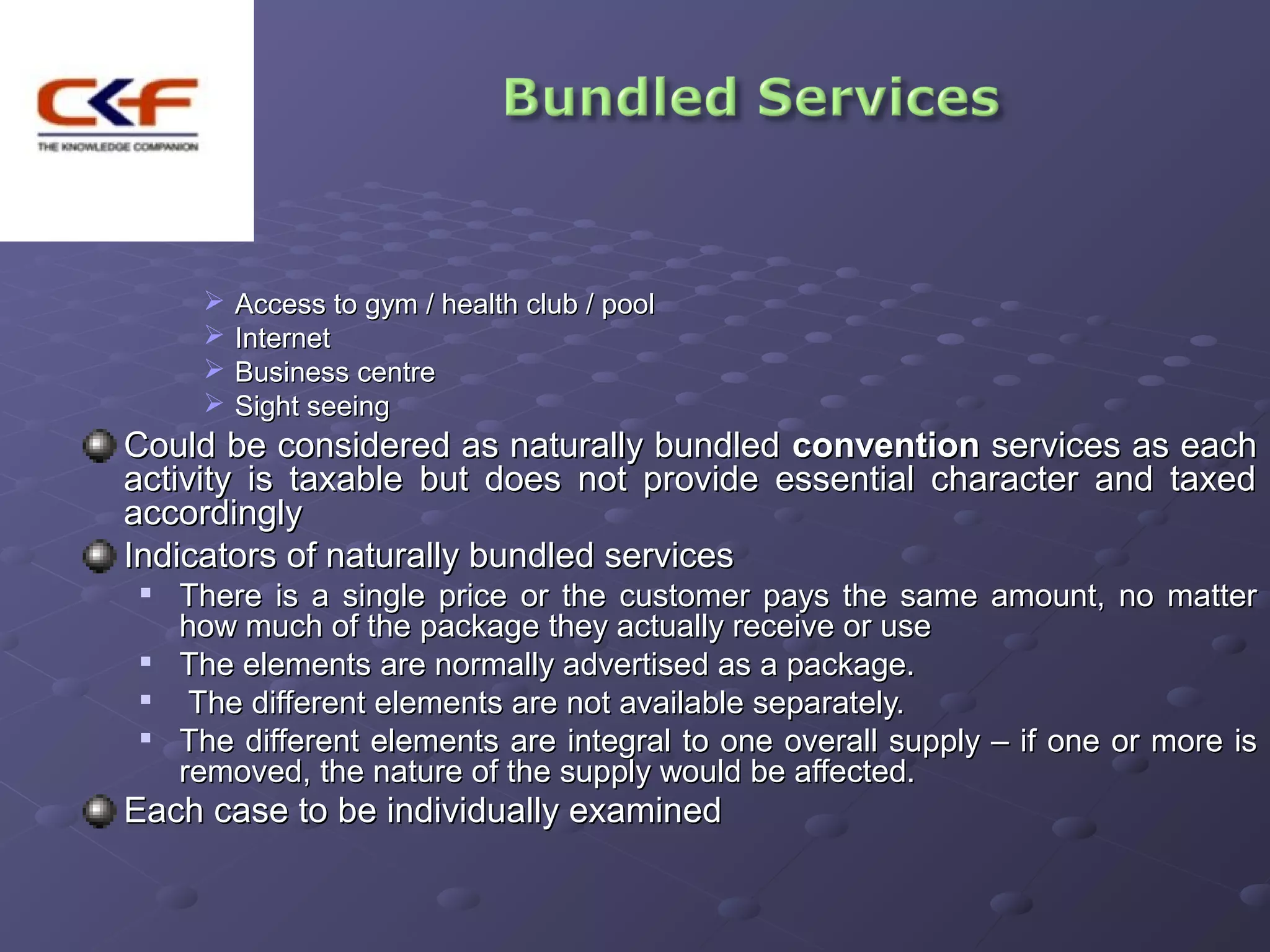    Access to gym / health club / pool
        Internet
        Business centre
        Sight seeing
Could be considered as naturally bundled convention services as each
activity is taxable but does not provide essential character and taxed
accordingly
Indicators of naturally bundled services
   There is a single price or the customer pays the same amount, no matter
    how much of the package they actually receive or use
   The elements are normally advertised as a package.
    The different elements are not available separately.
   The different elements are integral to one overall supply – if one or more is
    removed, the nature of the supply would be affected.
Each case to be individually examined
 