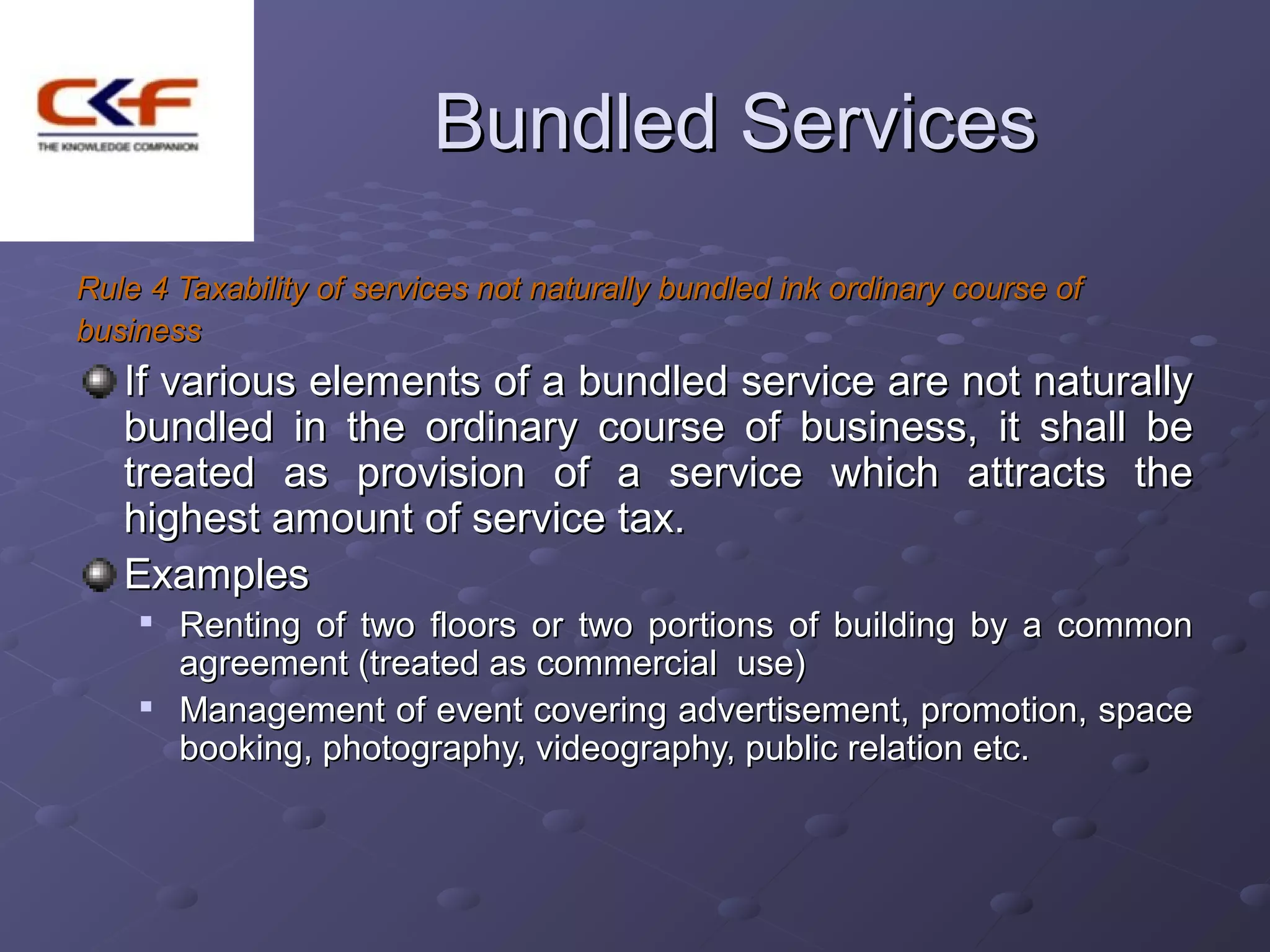 Bundled Services
Rule 4 Taxability of services not naturally bundled ink ordinary course of
business
   If various elements of a bundled service are not naturally
   bundled in the ordinary course of business, it shall be
   treated as provision of a service which attracts the
   highest amount of service tax.
   Examples
    
        Renting of two floors or two portions of building by a common
        agreement (treated as commercial use)
    
        Management of event covering advertisement, promotion, space
        booking, photography, videography, public relation etc.
 