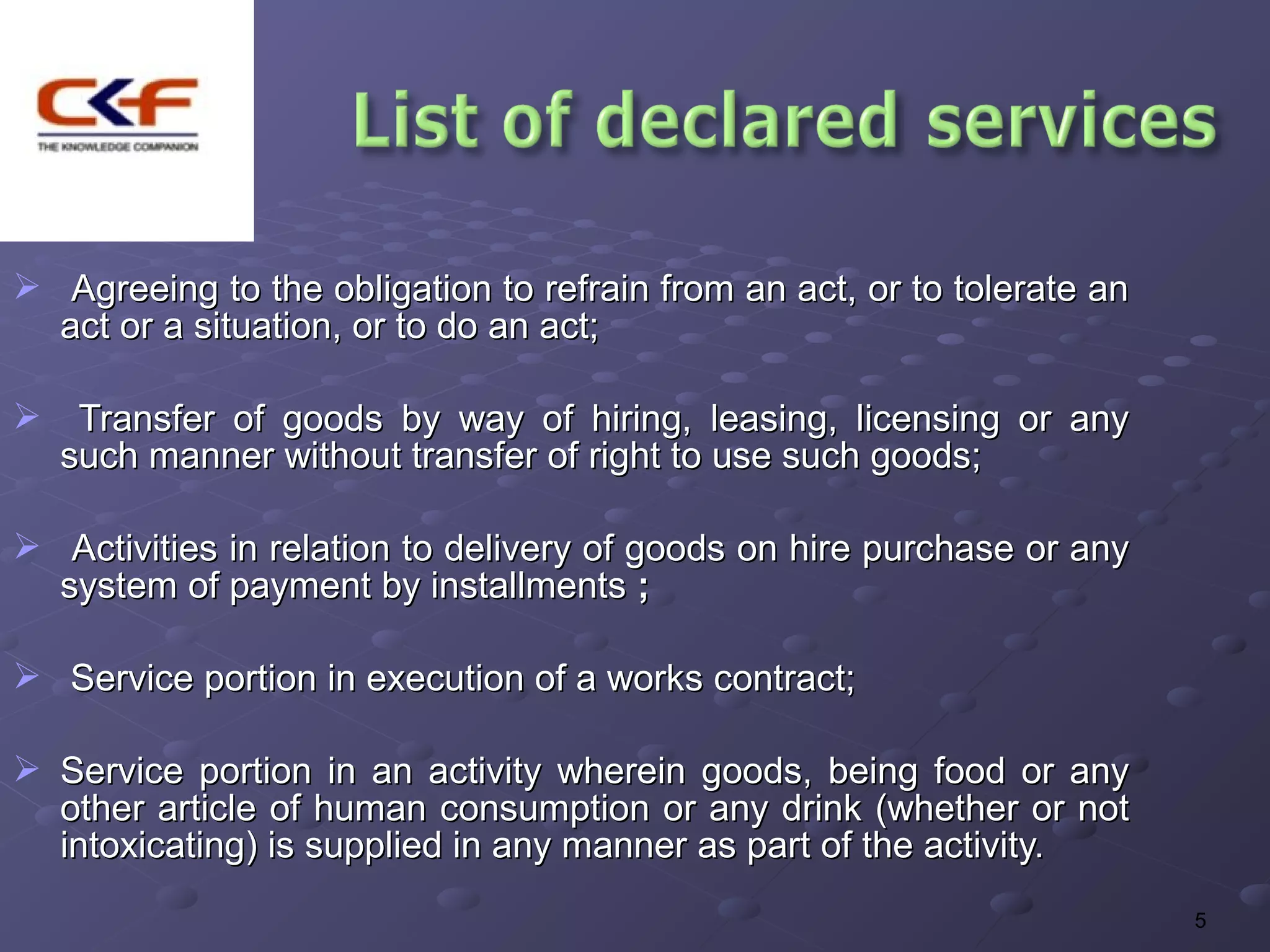  Agreeing to the obligation to refrain from an act, or to tolerate an
  act or a situation, or to do an act;

 Transfer of goods by way of hiring, leasing, licensing or any
 such manner without transfer of right to use such goods;

 Activities in relation to delivery of goods on hire purchase or any
  system of payment by installments ;

 Service portion in execution of a works contract;

 Service portion in an activity wherein goods, being food or any
  other article of human consumption or any drink (whether or not
  intoxicating) is supplied in any manner as part of the activity.
                                                                         5
 