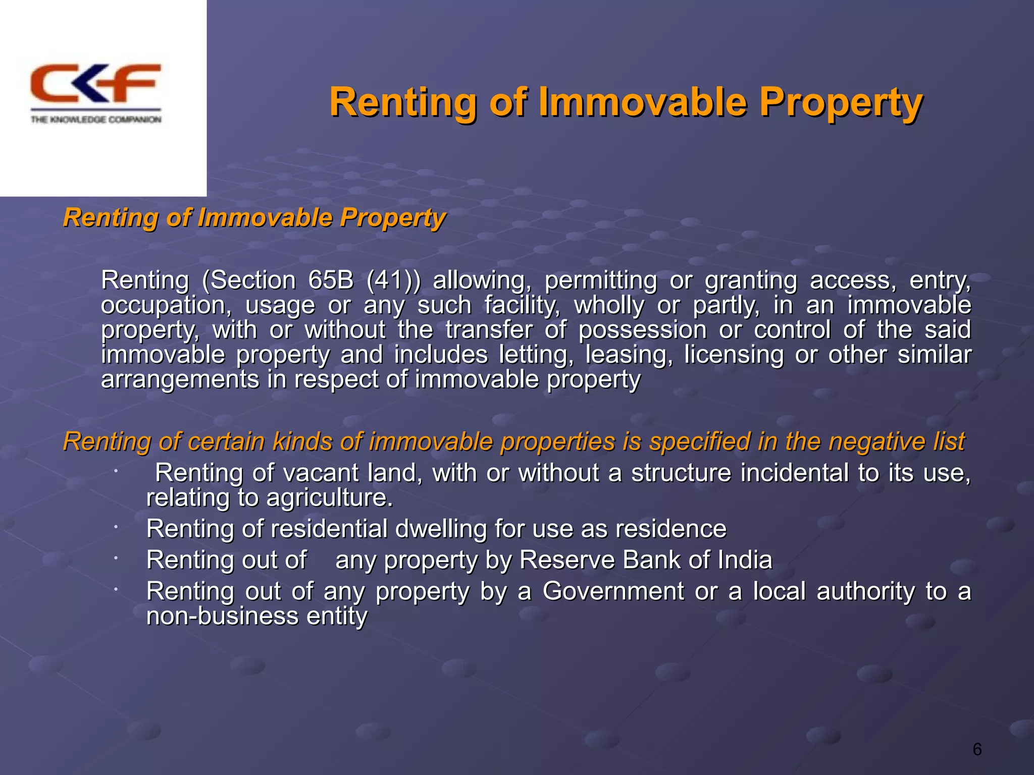 Renting of Immovable Property

Renting of Immovable Property

   Renting (Section 65B (41)) allowing, permitting or granting access, entry,
   occupation, usage or any such facility, wholly or partly, in an immovable
   property, with or without the transfer of possession or control of the said
   immovable property and includes letting, leasing, licensing or other similar
   arrangements in respect of immovable property

Renting of certain kinds of immovable properties is specified in the negative list
    •   Renting of vacant land, with or without a structure incidental to its use,
       relating to agriculture.
    •  Renting of residential dwelling for use as residence
    •  Renting out of any property by Reserve Bank of India
    •  Renting out of any property by a Government or a local authority to a
       non-business entity




                                                                                 6
 