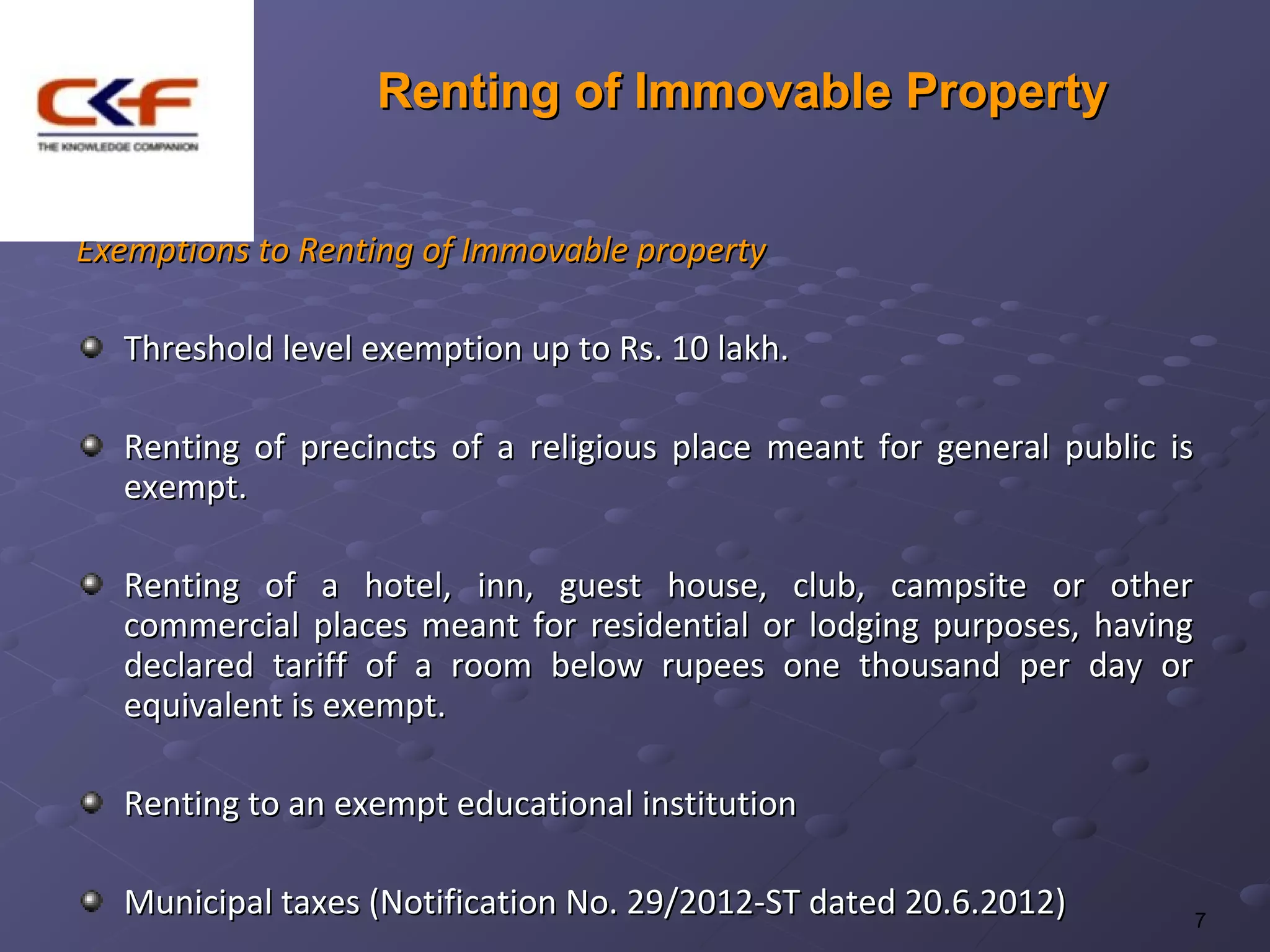 Renting of Immovable Property


Exemptions to Renting of Immovable property

  Threshold level exemption up to Rs. 10 lakh.

  Renting of precincts of a religious place meant for general public is
  exempt.

  Renting of a hotel, inn, guest house, club, campsite or other
  commercial places meant for residential or lodging purposes, having
  declared tariff of a room below rupees one thousand per day or
  equivalent is exempt.

  Renting to an exempt educational institution

  Municipal taxes (Notification No. 29/2012-ST dated 20.6.2012)       7
 