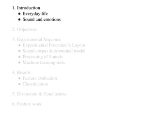 1. Introduction
Everyday life
Sound and emotions
2. Objectives
3. Experimental Sequence
Experimental Procedure’s Layout
Sound corpus & emotional model
Processing of Sounds
Machine learning tests
4. Results
Feature evaluation
Classiﬁcation
5. Discussion & Conclusions
6. Feature work
 