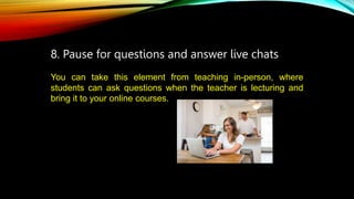 8. Pause for questions and answer live chats
You can take this element from teaching in-person, where
students can ask questions when the teacher is lecturing and
bring it to your online courses.
 