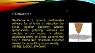 9. GeoGebra :
GeoGebra is a dynamic mathematics
software for all levels of education that
brings together geometry, algebra,
spreadsheets, graphing, statistics and
calculus in one engine. In addition,
GeoGebra offers an online platform with
over 1 million free classroom resources
created by our multilingual community.
(NPTEL, MOOC, SWAYAM)
P
 