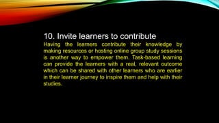 10. Invite learners to contribute
Having the learners contribute their knowledge by
making resources or hosting online group study sessions
is another way to empower them. Task-based learning
can provide the learners with a real, relevant outcome
which can be shared with other learners who are earlier
in their learner journey to inspire them and help with their
studies.
 