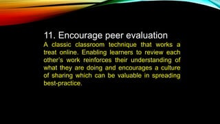 11. Encourage peer evaluation
A classic classroom technique that works a
treat online. Enabling learners to review each
other’s work reinforces their understanding of
what they are doing and encourages a culture
of sharing which can be valuable in spreading
best-practice.
 