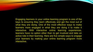 Engaging learners in your online learning program is one of the
keys to ensuring they learn effectively and get the most out of
what they are doing. One of the most effective ways to make
learners more engaged in what they are doing it to make it
interactive. With interactive online learning experiences,
learners have no option other than to get involved and take an
active role in their learning. Here are five simple ways to engage
your learners by making your online learning program more
interactive.
 