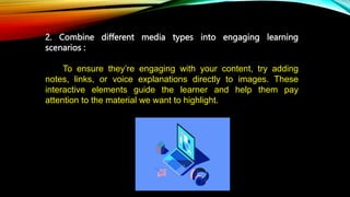 2. Combine different media types into engaging learning
scenarios :
St To ensure they’re engaging with your content, try adding
notes, links, or voice explanations directly to images. These
interactive elements guide the learner and help them pay
attention to the material we want to highlight.
 