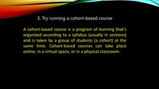 3. Try running a cohort-based course
A cohort-based course is a program of learning that’s
organized according to a syllabus (usually in sections)
and is taken by a group of students (a cohort) at the
same time. Cohort-based courses can take place
online, in a virtual space, or in a physical classroom.
 