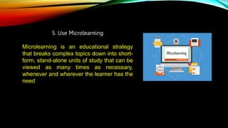 5. Use Microlearning
Microlearning is an educational strategy
that breaks complex topics down into short-
form, stand-alone units of study that can be
viewed as many times as necessary,
whenever and wherever the learner has the
need.
 