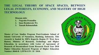 THE LEGAL THEORY OF SPACE SPACES, BETWEEN
LEGAL INTERESTS, ECONOMY, AND MASTERY OF HIGH
TECHNOLOGY
Disusun oleh:
1. Nugraha Pranadita
2. Imas Rosidawati, Wr.
3. Tansah Rahmatullah
Master of Law Studies Program Post-Graduate School of
Islamic University of Nusantara, Bandung, Indonesia. This
research is funded by DIPA Kopertis Region IV West Java
Banten, Ministry of Research, Technology and Higher
Education, in accordance with Letter of Agreement of
Research of Decentralized Grant Research Fiscal Year 2018
Higher Education Research Program of Higher Education
Number: 0048-B / LPPM-UIN / II / 2018.
 
