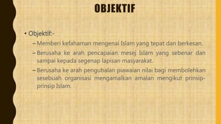 OBJEKTIF
• Objektif:-
– Memberi kefahaman mengenai Islam yang tepat dan berkesan.
– Berusaha ke arah pencapaian mesej Islam yang sebenar dan
sampai kepada segenap lapisan masyarakat.
– Berusaha ke arah pengubalan piawaian nilai bagi membolehkan
sesebuah organisasi mengamalkan amalan mengikut prinsip-
prinsip Islam.
 