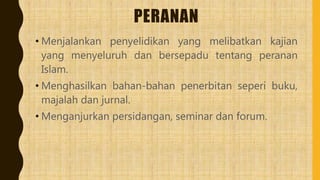 PERANAN
• Menjalankan penyelidikan yang melibatkan kajian
yang menyeluruh dan bersepadu tentang peranan
Islam.
• Menghasilkan bahan-bahan penerbitan seperi buku,
majalah dan jurnal.
• Menganjurkan persidangan, seminar dan forum.
 