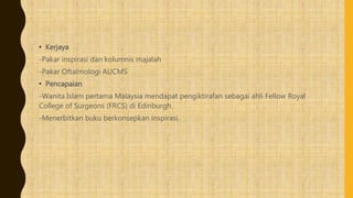 • Kerjaya
-Pakar inspirasi dan kolumnis majalah
-Pakar Oftalmologi AUCMS
• Pencapaian
-Wanita Islam pertama Malaysia mendapat pengiktirafan sebagai ahli Fellow Royal
College of Surgeons (FRCS) di Edinburgh.
-Menerbitkan buku berkonsepkan inspirasi.
 