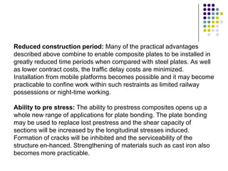 Reduced construction period: Many of the practical advantages
described above combine to enable composite plates to be installed in
greatly reduced time periods when compared with steel plates. As well
as lower contract costs, the traffic delay costs are minimized.
Installation from mobile platforms becomes possible and it may become
practicable to confine work within such restraints as limited railway
possessions or night-time working.

Ability to pre stress: The ability to prestress composites opens up a
whole new range of applications for plate bonding. The plate bonding
may be used to replace lost prestress and the shear capacity of
sections will be increased by the longitudinal stresses induced.
Formation of cracks will be inhibited and the serviceability of the
structure en-hanced. Strengthening of materials such as cast iron also
becomes more practicable.
 