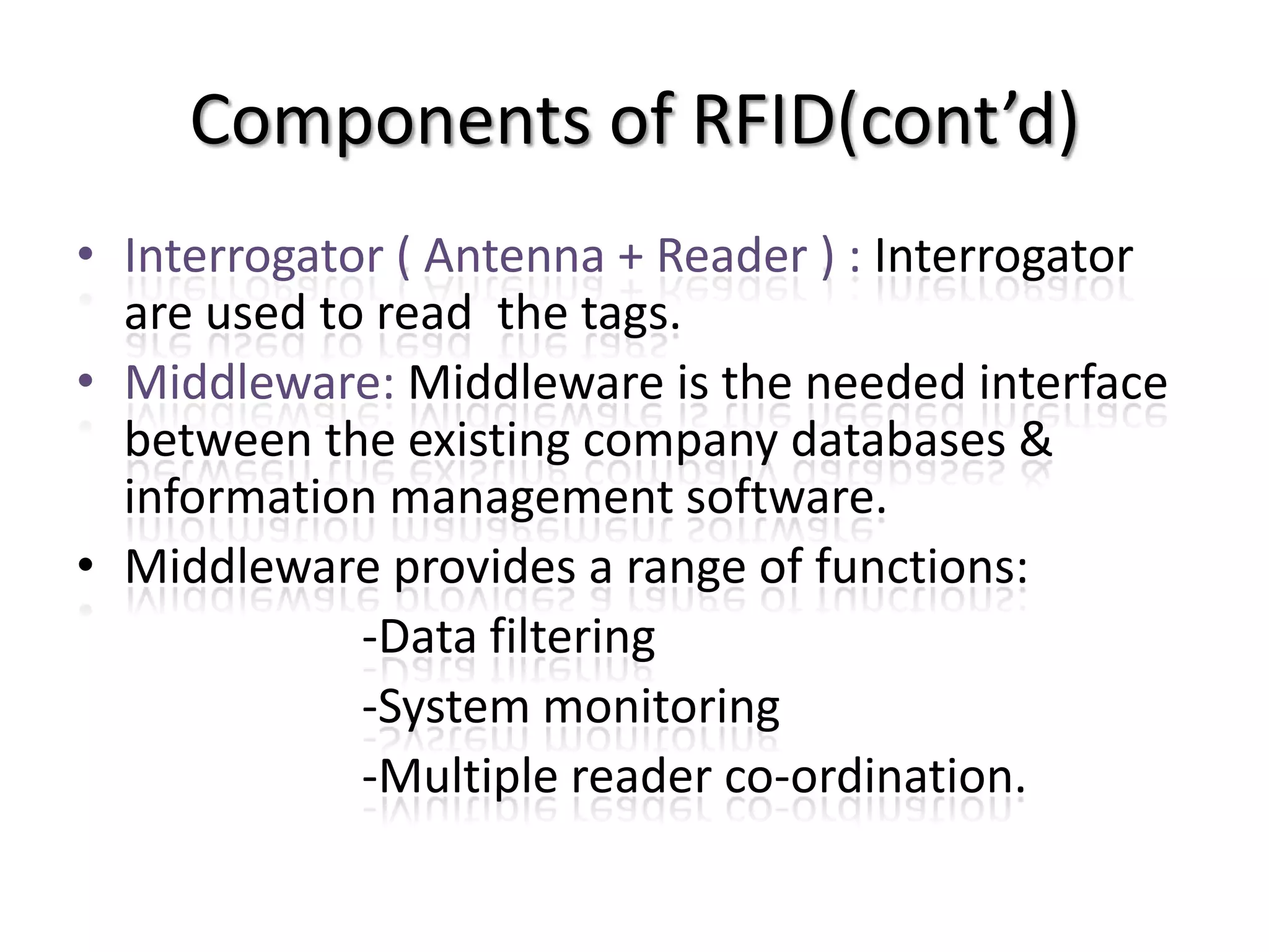 Components of RFID(cont’d)
• Interrogator ( Antenna + Reader ) : Interrogator
  are used to read the tags.
• Middleware: Middleware is the needed interface
  between the existing company databases &
  information management software.
• Middleware provides a range of functions:
             -Data filtering
             -System monitoring
             -Multiple reader co-ordination.
 