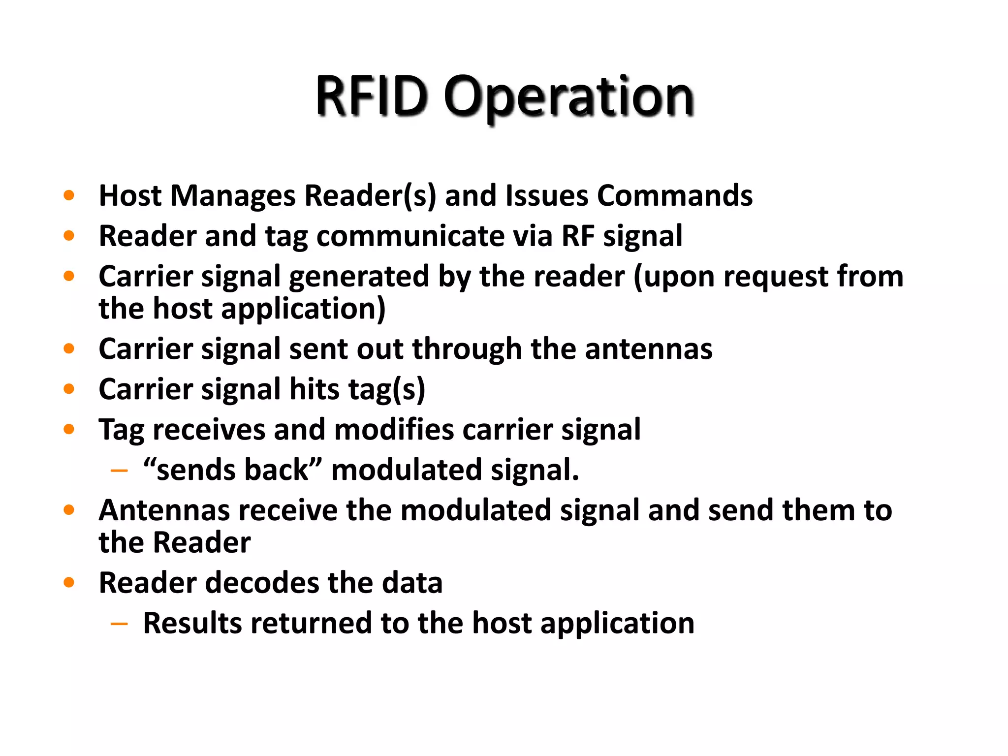 RFID Operation
• Host Manages Reader(s) and Issues Commands
• Reader and tag communicate via RF signal
• Carrier signal generated by the reader (upon request from
  the host application)
• Carrier signal sent out through the antennas
• Carrier signal hits tag(s)
• Tag receives and modifies carrier signal
   – “sends back” modulated signal.
• Antennas receive the modulated signal and send them to
  the Reader
• Reader decodes the data
   – Results returned to the host application
 
