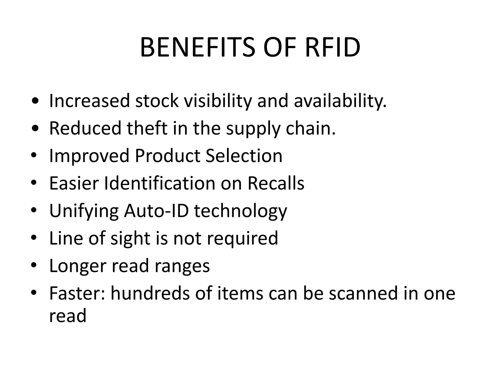 BENEFITS OF RFID
•   Increased stock visibility and availability.
•   Reduced theft in the supply chain.
•   Improved Product Selection
•   Easier Identification on Recalls
•   Unifying Auto-ID technology
•   Line of sight is not required
•   Longer read ranges
•   Faster: hundreds of items can be scanned in one
    read
 