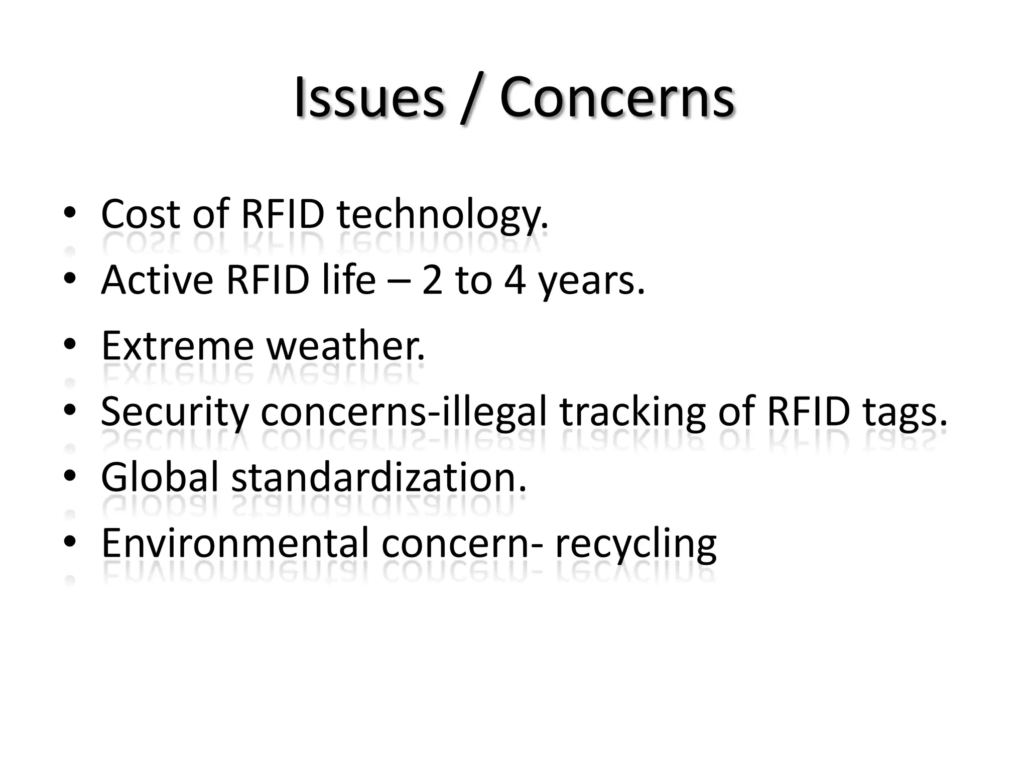 Issues / Concerns
•   Cost of RFID technology.
•   Active RFID life – 2 to 4 years.
•   Extreme weather.
•   Security concerns-illegal tracking of RFID tags.
•   Global standardization.
•   Environmental concern- recycling
 