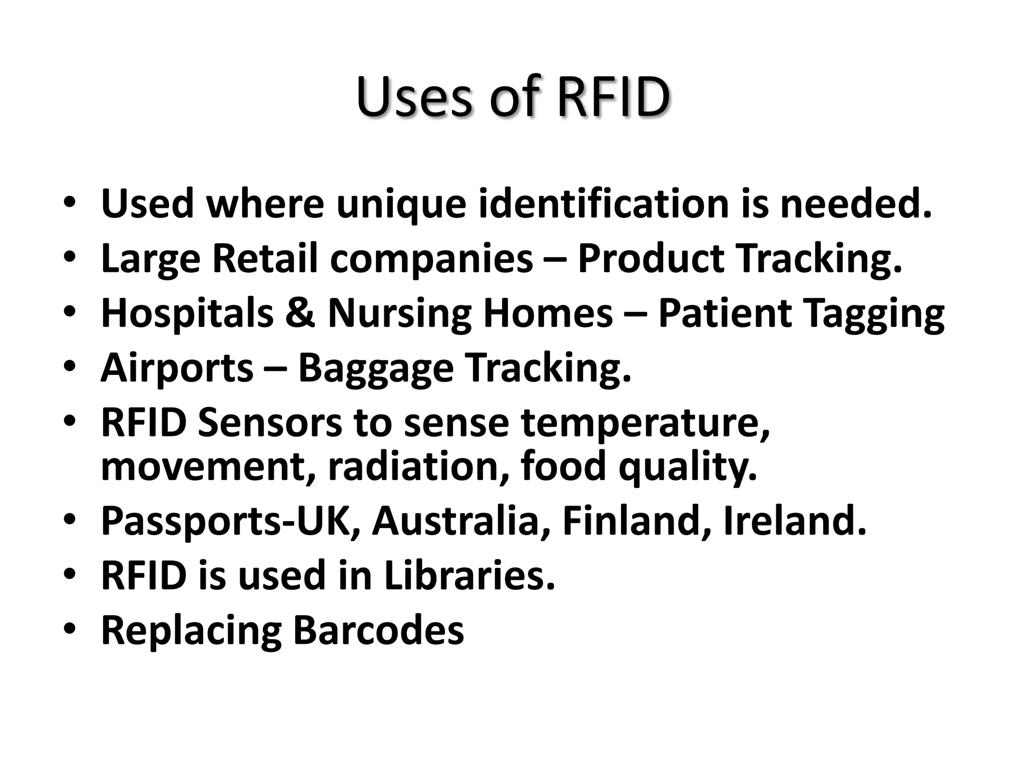 Uses of RFID
• Used where unique identification is needed.
• Large Retail companies – Product Tracking.
• Hospitals & Nursing Homes – Patient Tagging
• Airports – Baggage Tracking.
• RFID Sensors to sense temperature,
  movement, radiation, food quality.
• Passports-UK, Australia, Finland, Ireland.
• RFID is used in Libraries.
• Replacing Barcodes
 
