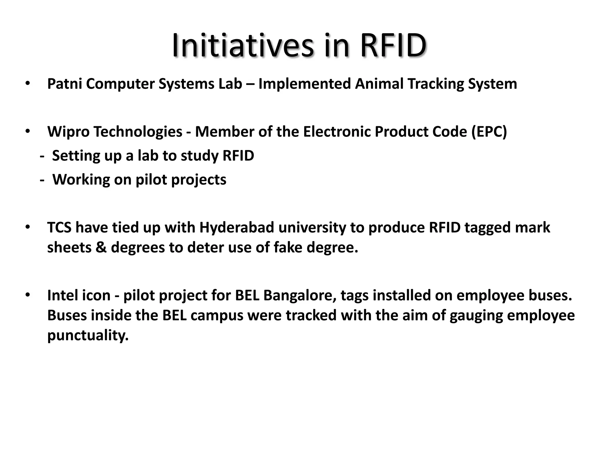 Initiatives in RFID
• Patni Computer Systems Lab – Implemented Animal Tracking System

• Wipro Technologies - Member of the Electronic Product Code (EPC)
  - Setting up a lab to study RFID
  - Working on pilot projects

• TCS have tied up with Hyderabad university to produce RFID tagged mark
  sheets & degrees to deter use of fake degree.

• Intel icon - pilot project for BEL Bangalore, tags installed on employee buses.
  Buses inside the BEL campus were tracked with the aim of gauging employee
  punctuality.
 