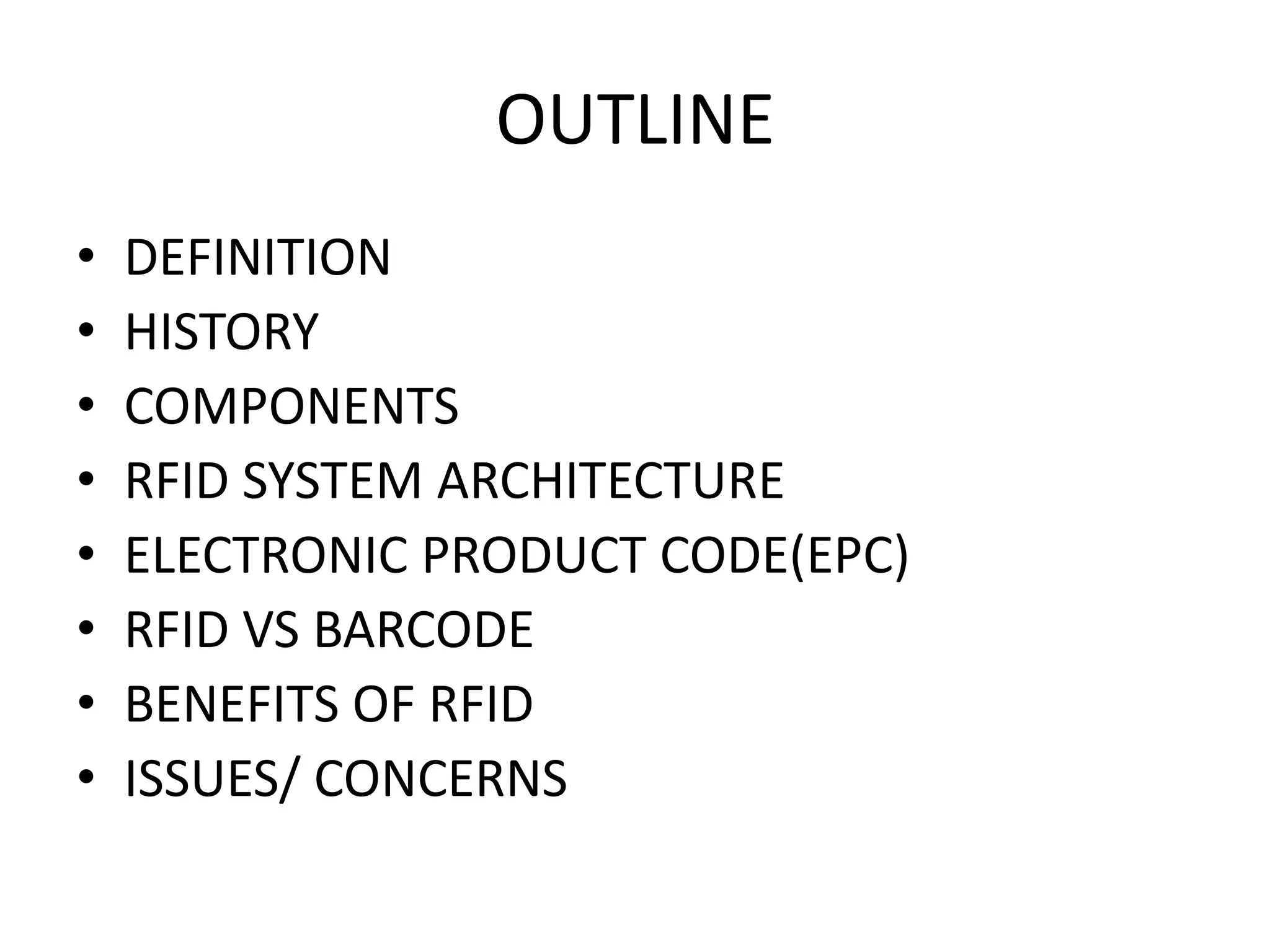 OUTLINE
•   DEFINITION
•   HISTORY
•   COMPONENTS
•   RFID SYSTEM ARCHITECTURE
•   ELECTRONIC PRODUCT CODE(EPC)
•   RFID VS BARCODE
•   BENEFITS OF RFID
•   ISSUES/ CONCERNS
 