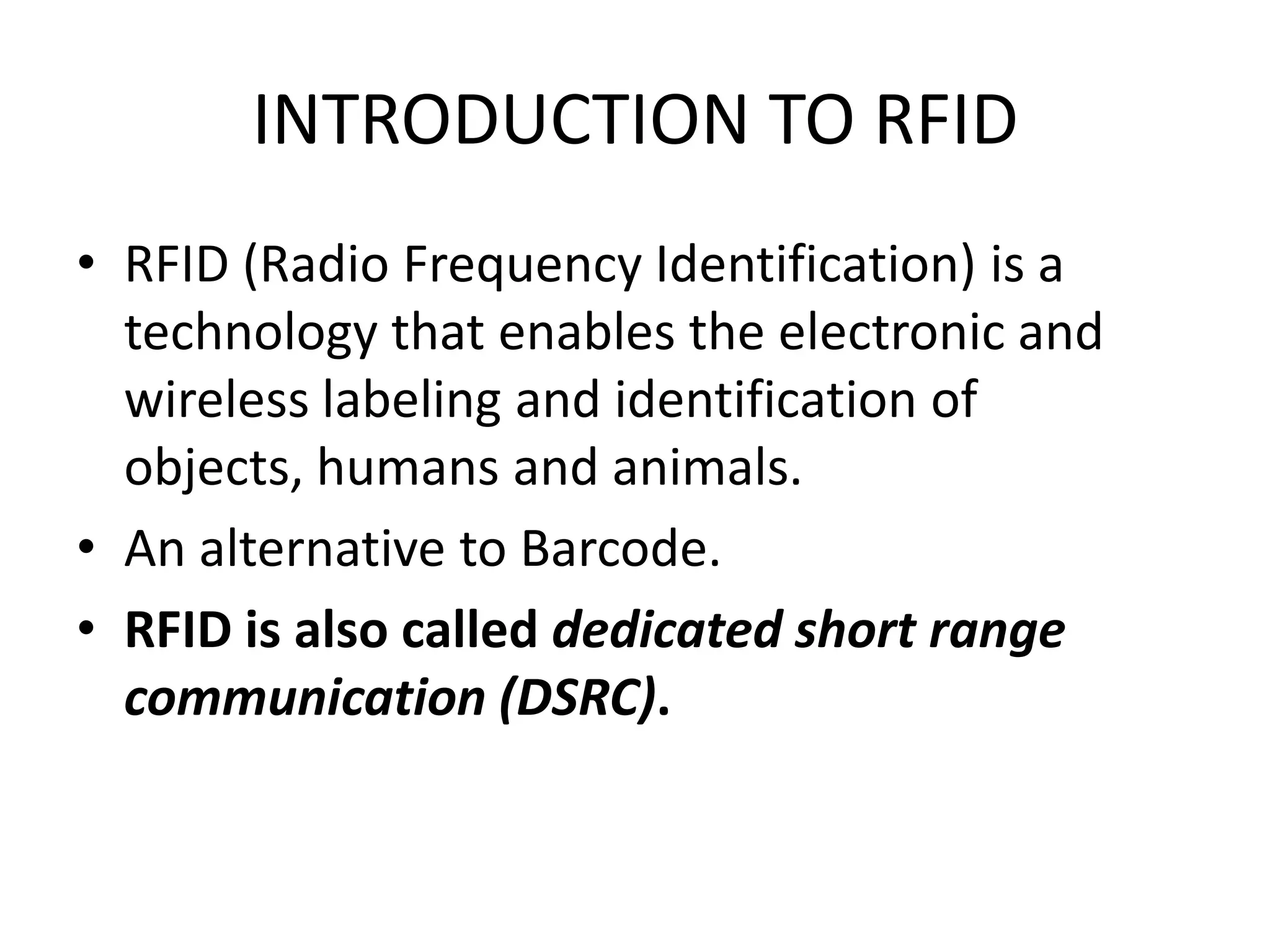 INTRODUCTION TO RFID
• RFID (Radio Frequency Identification) is a
  technology that enables the electronic and
  wireless labeling and identification of
  objects, humans and animals.
• An alternative to Barcode.
• RFID is also called dedicated short range
  communication (DSRC).
 