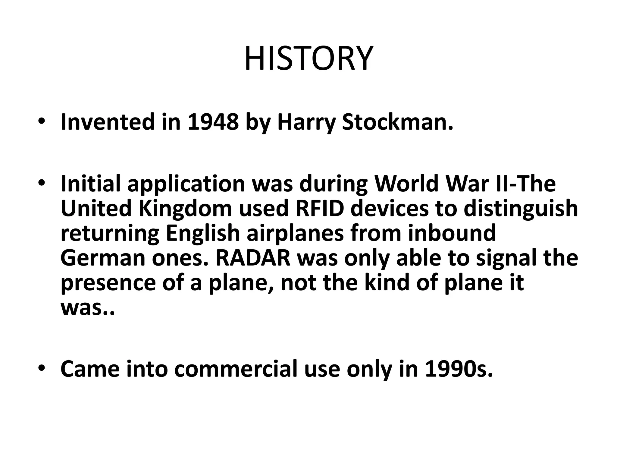 HISTORY
• Invented in 1948 by Harry Stockman.

• Initial application was during World War II-The
  United Kingdom used RFID devices to distinguish
  returning English airplanes from inbound
  German ones. RADAR was only able to signal the
  presence of a plane, not the kind of plane it
  was..

• Came into commercial use only in 1990s.
 