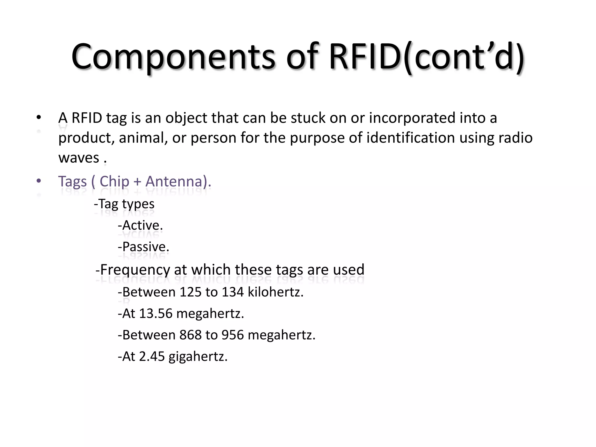 Components of RFID(cont’d)
• A RFID tag is an object that can be stuck on or incorporated into a
  product, animal, or person for the purpose of identification using radio
  waves .
• Tags ( Chip + Antenna).
        -Tag types
            -Active.
            -Passive.
        -Frequency at which these tags are used
            -Between 125 to 134 kilohertz.
            -At 13.56 megahertz.
            -Between 868 to 956 megahertz.
            -At 2.45 gigahertz.
 