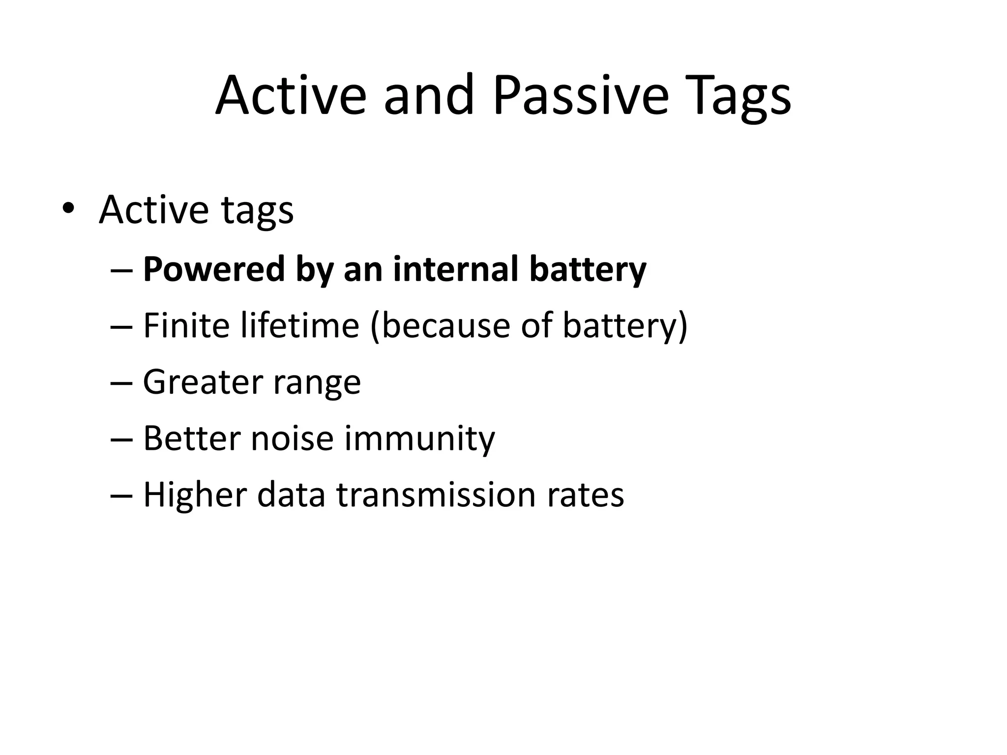 Active and Passive Tags
• Active tags
  – Powered by an internal battery
  – Finite lifetime (because of battery)
  – Greater range
  – Better noise immunity
  – Higher data transmission rates
 