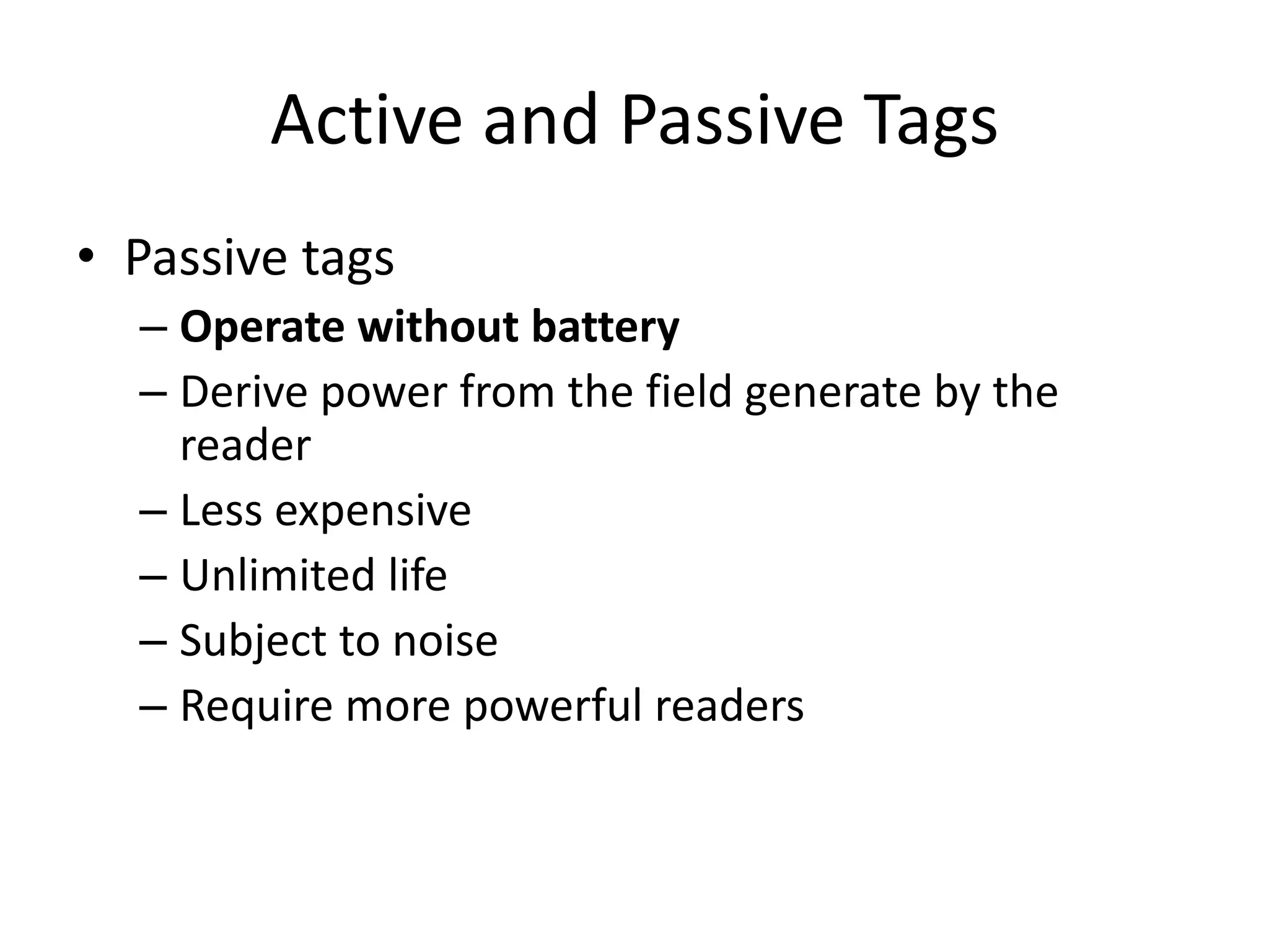 Active and Passive Tags
• Passive tags
  – Operate without battery
  – Derive power from the field generate by the
    reader
  – Less expensive
  – Unlimited life
  – Subject to noise
  – Require more powerful readers
 