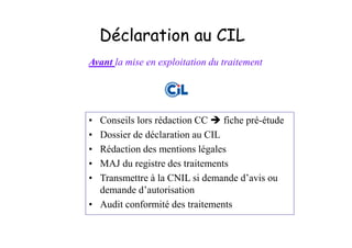 Déclaration au CIL
Avant la mise en exploitation du traitement




• Conseils lors rédaction CC    fiche pré-étude
• Dossier de déclaration au CIL
• Rédaction des mentions légales
• MAJ du registre des traitements
• Transmettre à la CNIL si demande d’avis ou
  demande d’autorisation
• Audit conformité des traitements
 