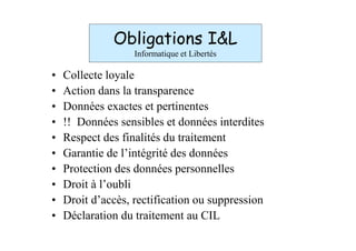 Obligations I&L
                   Informatique et Libertés

•   Collecte loyale
•   Action dans la transparence
•   Données exactes et pertinentes
•   !! Données sensibles et données interdites
•   Respect des finalités du traitement
•   Garantie de l’intégrité des données
•   Protection des données personnelles
•   Droit à l’oubli
•   Droit d’accès, rectification ou suppression
•   Déclaration du traitement au CIL
 