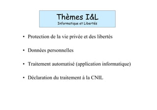 Thèmes I&L
                 Informatique et Libertés



• Protection de la vie privée et des libertés

• Données personnelles

• Traitement automatisé (application informatique)

• Déclaration du traitement à la CNIL
 