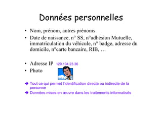 Données personnelles
• Nom, prénom, autres prénoms
• Date de naissance, n° SS, n°adhésion Mutuelle,
  immatriculation du véhicule, n° badge, adresse du
  domicile, n°carte bancaire, RIB, …

• Adresse IP      129.104.23.36

• Photo

  Tout ce qui permet l’identification directe ou indirecte de la
  personne
  Données mises en œuvre dans les traitements informatisés
 