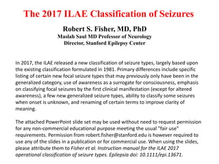 The 2017 ILAE Classification of Seizures
Robert S. Fisher, MD, PhD
Maslah Saul MD Professor of Neurology
Director, Stanford Epilepsy Center
In 2017, the ILAE released a new classification of seizure types, largely based upon
the existing classification formulated in 1981. Primary differences include specific
listing of certain new focal seizure types that may previously only have been in the
generalized category, use of awareness as a surrogate for consciousness, emphasis
on classifying focal seizures by the first clinical manifestation (except for altered
awareness), a few new generalized seizure types, ability to classify some seizures
when onset is unknown, and renaming of certain terms to improve clarity of
meaning.
The attached PowerPoint slide set may be used without need to request permission
for any non-commercial educational purpose meeting the usual "fair use"
requirements. Permission from robert.fisher@stanford.edu is however required to
use any of the slides in a publication or for commercial use. When using the slides,
please attribute them to Fisher et al. Instruction manual for the ILAE 2017
operational classification of seizure types. Epilepsia doi: 10.1111/epi.13671.
 