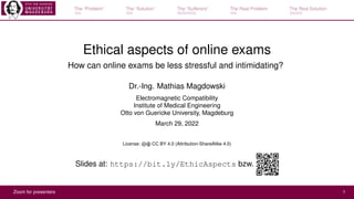 The “Problem” The “Solution” The “Sufferers” The Real Problem The Real Solution
Ethical aspects of online exams
How can online exams be less stressful and intimidating?
Dr.-Ing. Mathias Magdowski
Electromagnetic Compatibility
Institute of Medical Engineering
Otto von Guericke University, Magdeburg
March 29, 2022
License: cb CC BY 4.0 (Attribution-ShareAlike 4.0)
Slides at: https://bit.ly/EthicAspects bzw.
Zoom for presenters 1
 