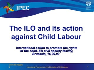 The ILO and its action
against Child Labour
       International action to promote the rights
          of the child, EU civil society facility,
                  Brussels, 16.09.09


www.ilo.org/ipe
c                 International Programme on the Elimination of Child Labour   1
 