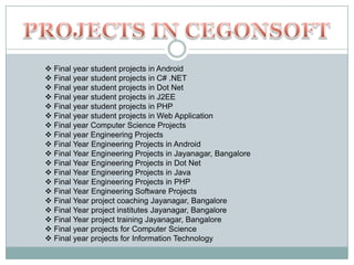  Final year student projects in Android
 Final year student projects in C# .NET
 Final year student projects in Dot Net
 Final year student projects in J2EE
 Final year student projects in PHP
 Final year student projects in Web Application
 Final year Computer Science Projects
 Final year Engineering Projects
 Final Year Engineering Projects in Android
 Final Year Engineering Projects in Jayanagar, Bangalore
 Final Year Engineering Projects in Dot Net
 Final Year Engineering Projects in Java
 Final Year Engineering Projects in PHP
 Final Year Engineering Software Projects
 Final Year project coaching Jayanagar, Bangalore
 Final Year project institutes Jayanagar, Bangalore
 Final Year project training Jayanagar, Bangalore
 Final year projects for Computer Science
 Final year projects for Information Technology

 