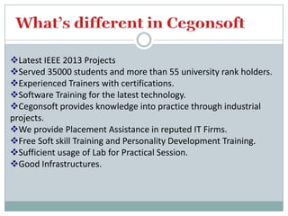 Latest IEEE 2013 Projects
Served 35000 students and more than 55 university rank holders.
Experienced Trainers with certifications.
Software Training for the latest technology.
Cegonsoft provides knowledge into practice through industrial
projects.
We provide Placement Assistance in reputed IT Firms.
Free Soft skill Training and Personality Development Training.
Sufficient usage of Lab for Practical Session.
Good Infrastructures.

 