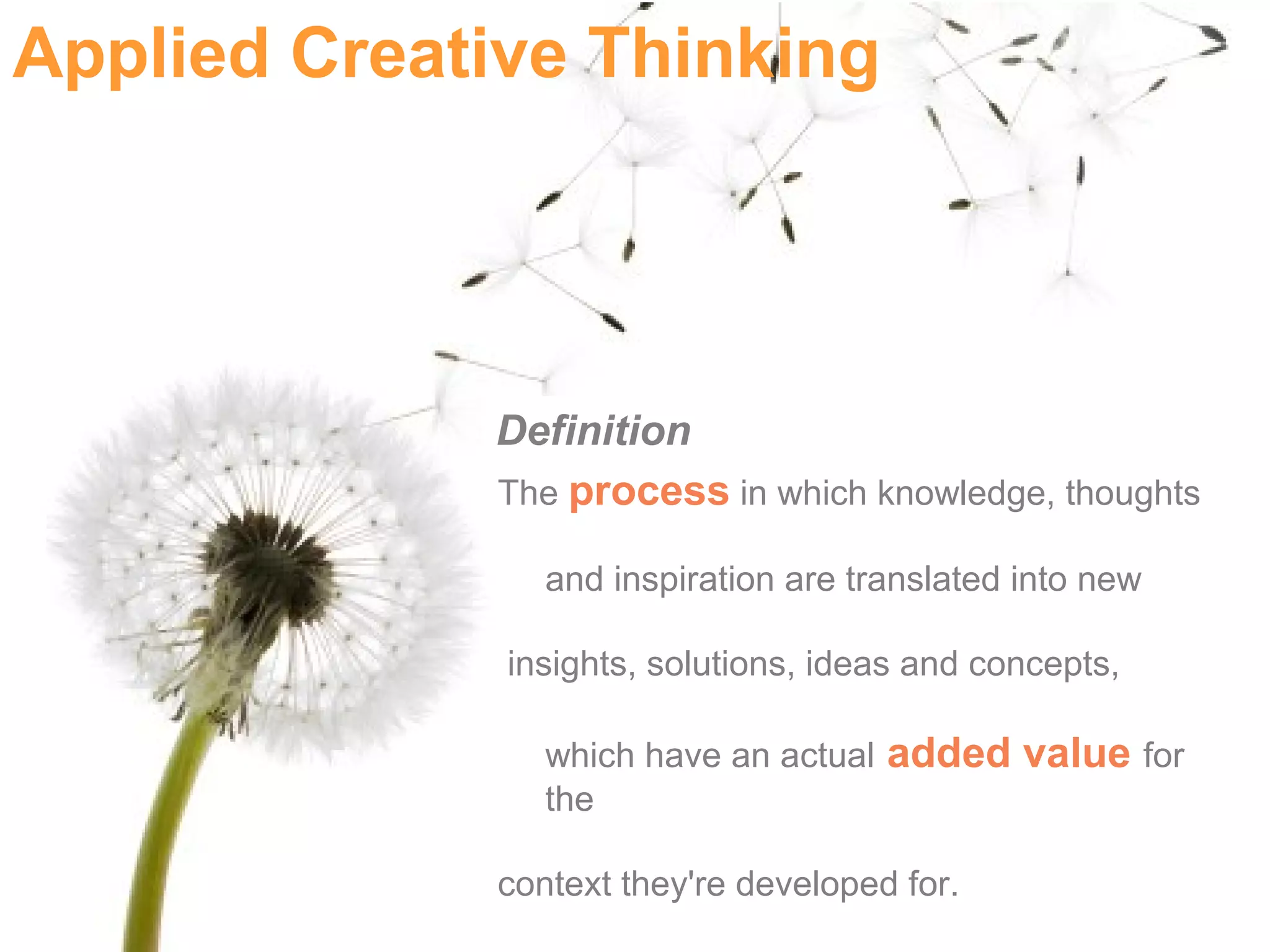 Applied Creative Thinking




             Definition
             The process in which knowledge, thoughts

                and inspiration are translated into new

              insights, solutions, ideas and concepts,

                which have an actual added value for
                the

             context they're developed for.
 