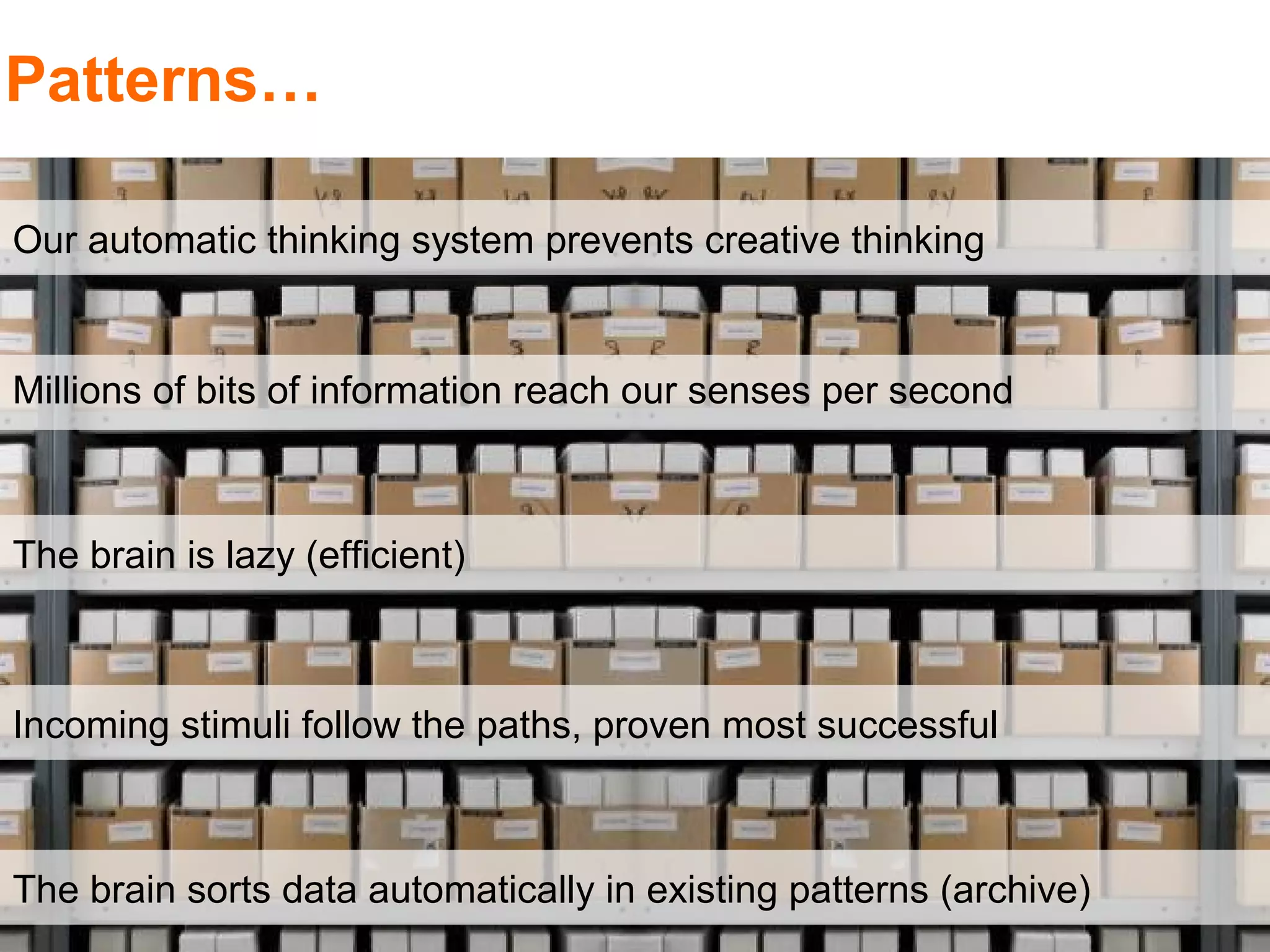 Patterns…

Our automatic thinking system prevents creative thinking


Millions of bits of information reach our senses per second



The brain is lazy (efficient)



Incoming stimuli follow the paths, proven most successful



The brain sorts data automatically in existing patterns (archive)
 