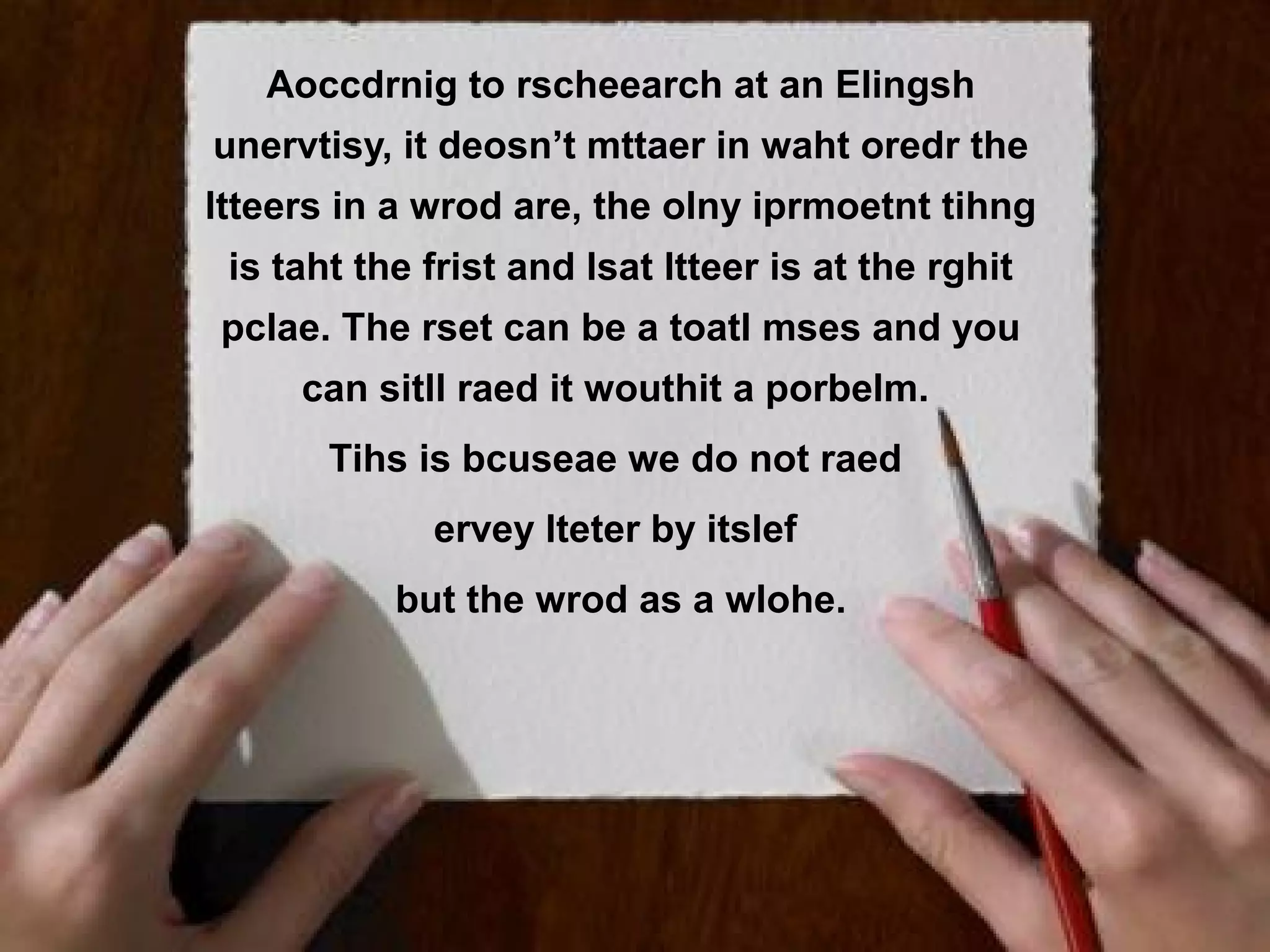 Aoccdrnig !? rscheearch at an Elingsh
   Patronen to
unervtisy, it deosn’t mttaer in waht oredr the
ltteers in a wrod are, the olny iprmoetnt tihng
 is taht the frist and lsat ltteer is at the rghit
pclae. The rset can be a toatl mses and you
     can sitll raed it wouthit a porbelm.
       Tihs is bcuseae we do not raed
             ervey lteter by itslef
           but the wrod as a wlohe.
 