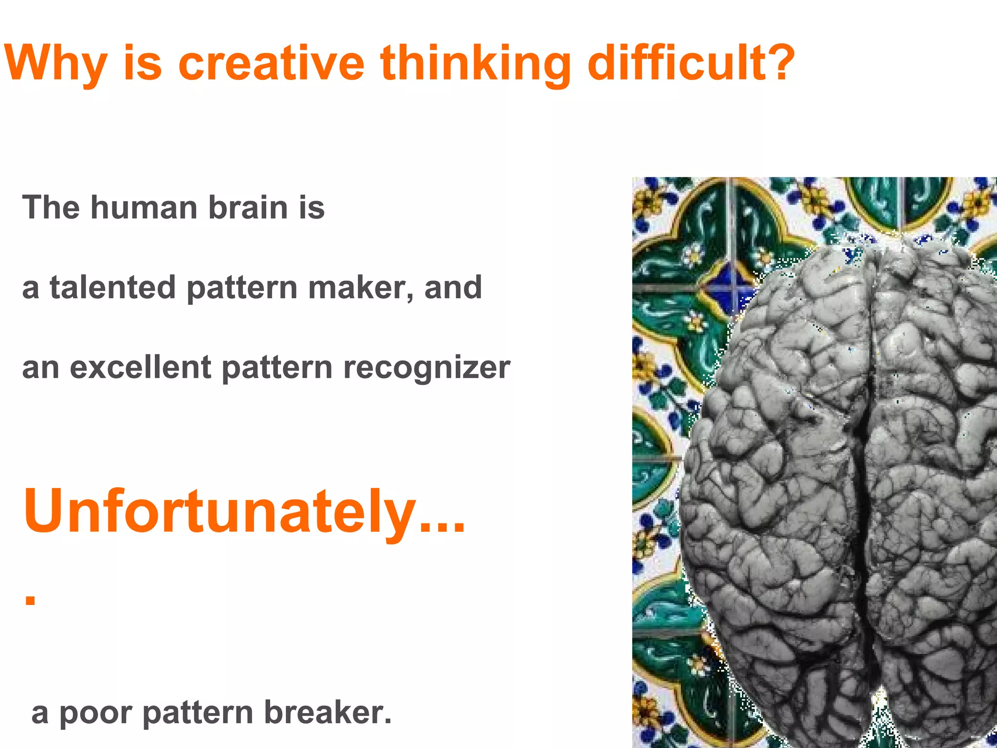 Why is creative thinking difficult?

The human brain is

a talented pattern maker, and

an excellent pattern recognizer



Unfortunately...
.
 a poor pattern breaker.
 