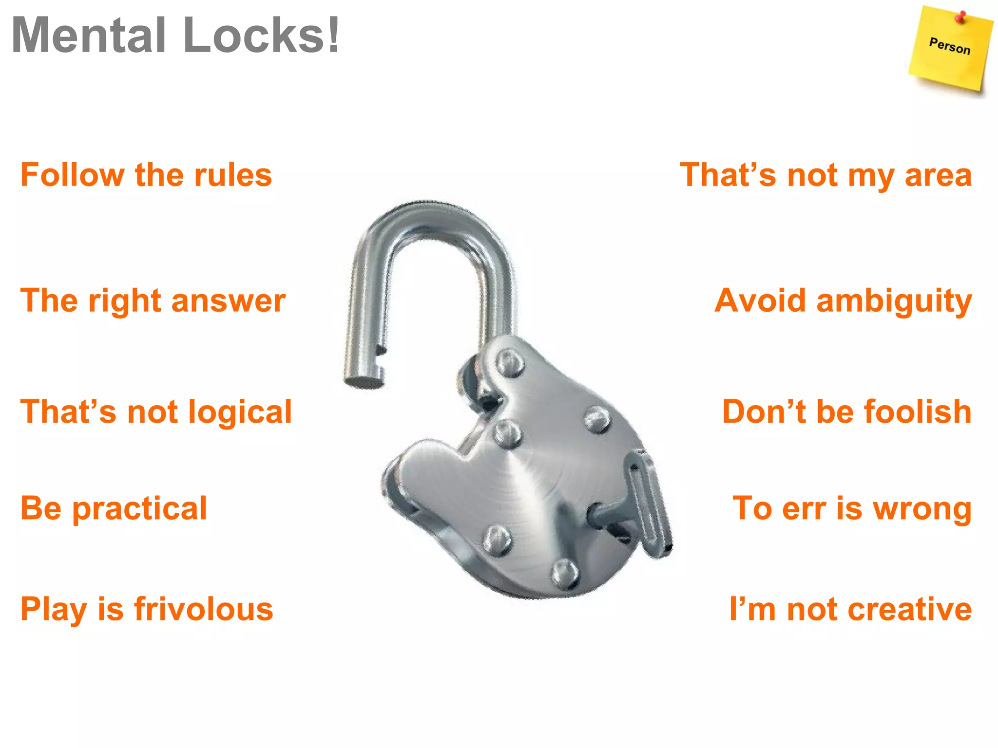 Mental Locks!

Follow the rules     That’s not my area


The right answer       Avoid ambiguity


That’s not logical     Don’t be foolish

Be practical            To err is wrong


Play is frivolous       I’m not creative
 