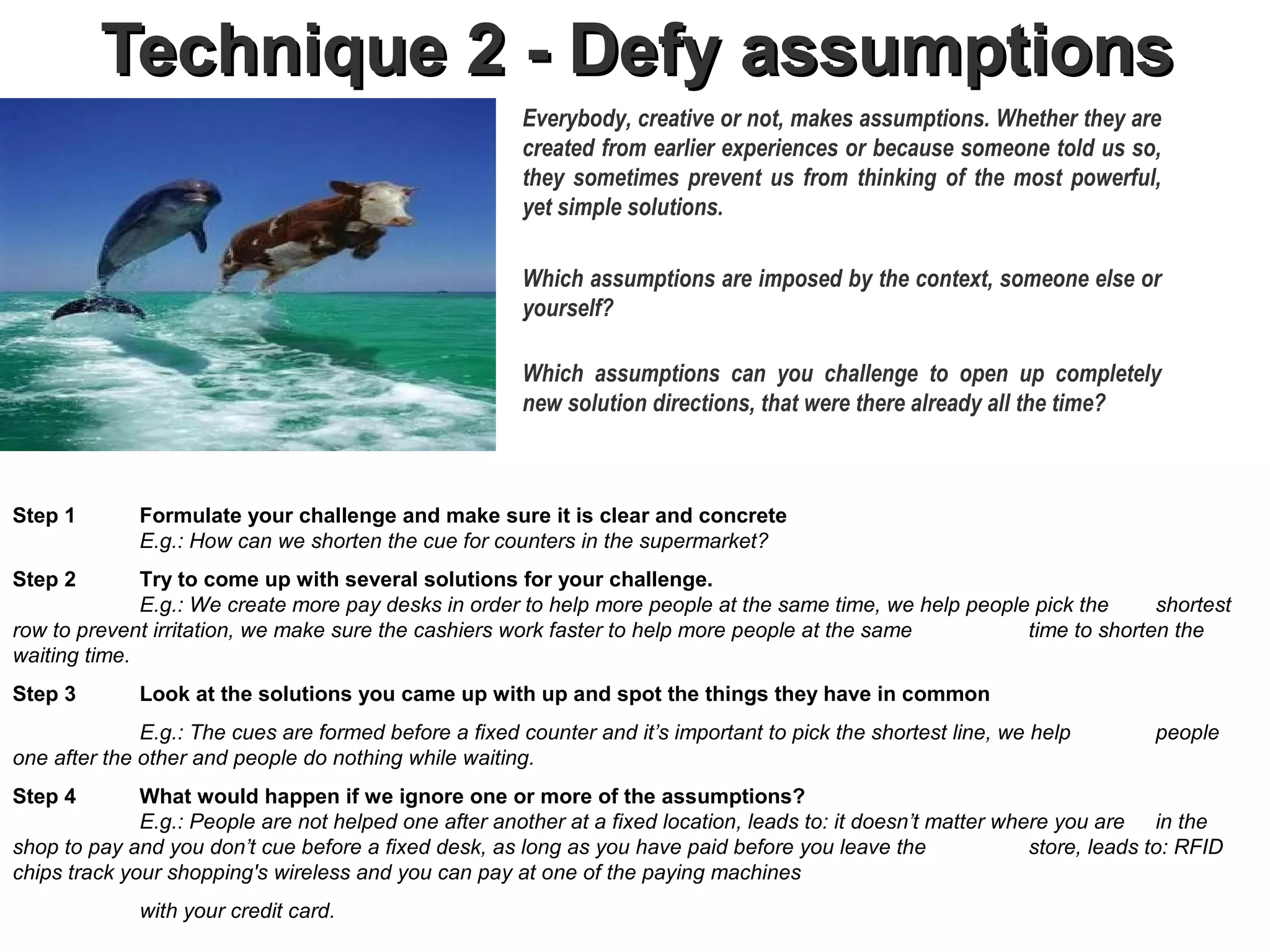 Technique 2 - Defy assumptions
                                                        Everybody, creative or not, makes assumptions. Whether they are
                                                        created from earlier experiences or because someone told us so,
                                                        they sometimes prevent us from thinking of the most powerful,
                                                        yet simple solutions.

                                                        Which assumptions are imposed by the context, someone else or
                                                        yourself?

                                                        Which assumptions can you challenge to open up completely
                                                        new solution directions, that were there already all the time?



Step 1       Formulate your challenge and make sure it is clear and concrete
             E.g.: How can we shorten the cue for counters in the supermarket?
Step 2        Try to come up with several solutions for your challenge.           .
              E.g.: We create more pay desks in order to help more people at the same time, we help people pick the     shortest
row to prevent irritation, we make sure the cashiers work faster to help more people at the same          time to shorten the
waiting time.
Step 3       Look at the solutions you came up with up and spot the things they have in common
              E.g.: The cues are formed before a fixed counter and it’s important to pick the shortest line, we help         people
one after the other and people do nothing while waiting.
Step 4        What would happen if we ignore one or more of the assumptions?
              E.g.: People are not helped one after another at a fixed location, leads to: it doesn’t matter where you are in the
shop to pay and you don’t cue before a fixed desk, as long as you have paid before you leave the                store, leads to: RFID
chips track your shopping's wireless and you can pay at one of the paying machines
             with your credit card.
 