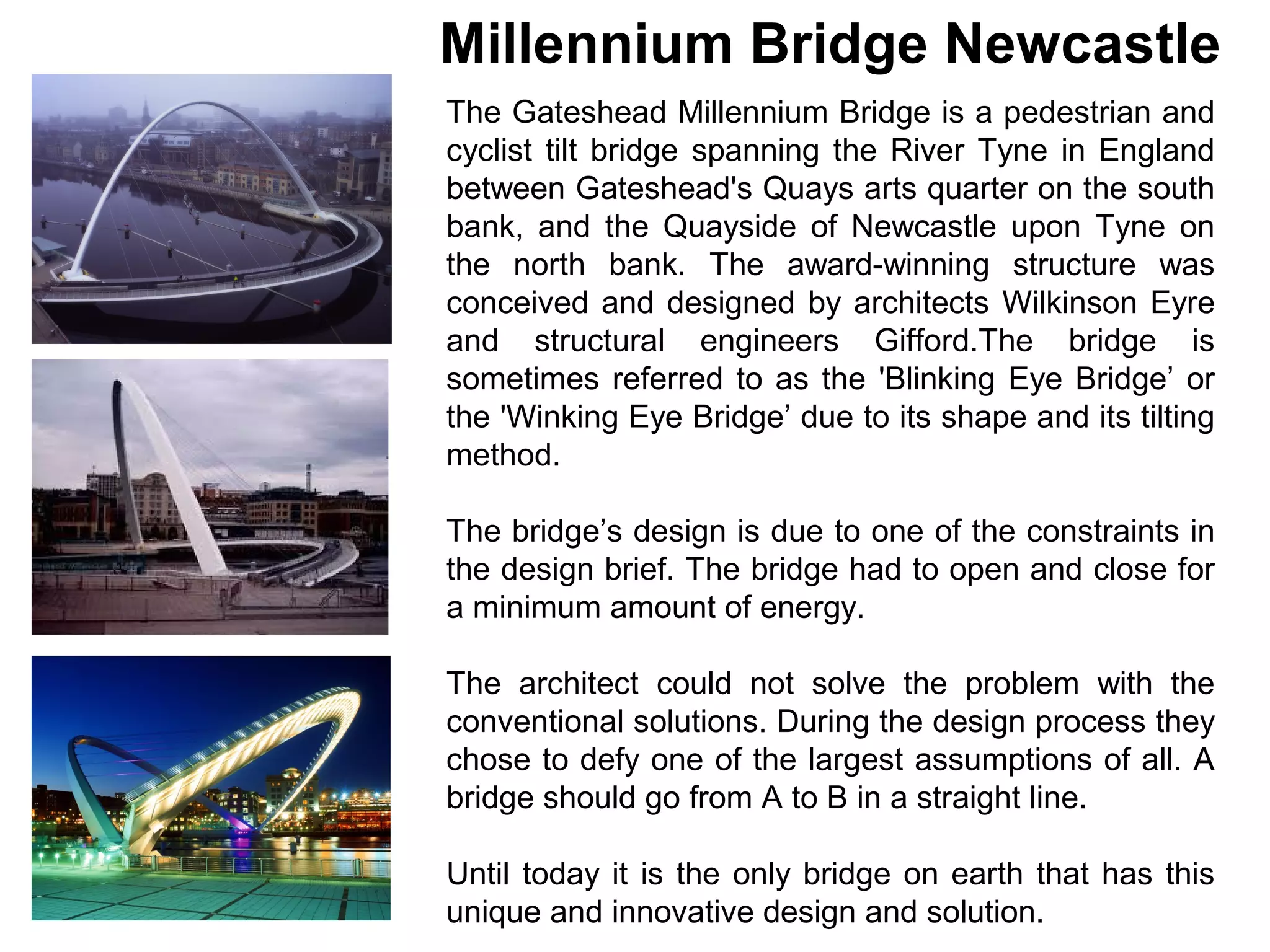 Millennium Bridge Newcastle
The Gateshead Millennium Bridge is a pedestrian and
cyclist tilt bridge spanning the River Tyne in England
between Gateshead's Quays arts quarter on the south
bank, and the Quayside of Newcastle upon Tyne on
the north bank. The award-winning structure was
conceived and designed by architects Wilkinson Eyre
and structural engineers Gifford.The bridge is
sometimes referred to as the 'Blinking Eye Bridge’ or
the 'Winking Eye Bridge’ due to its shape and its tilting
method.

The bridge’s design is due to one of the constraints in
the design brief. The bridge had to open and close for
a minimum amount of energy.

The architect could not solve the problem with the
conventional solutions. During the design process they
chose to defy one of the largest assumptions of all. A
bridge should go from A to B in a straight line.

Until today it is the only bridge on earth that has this
unique and innovative design and solution.
 