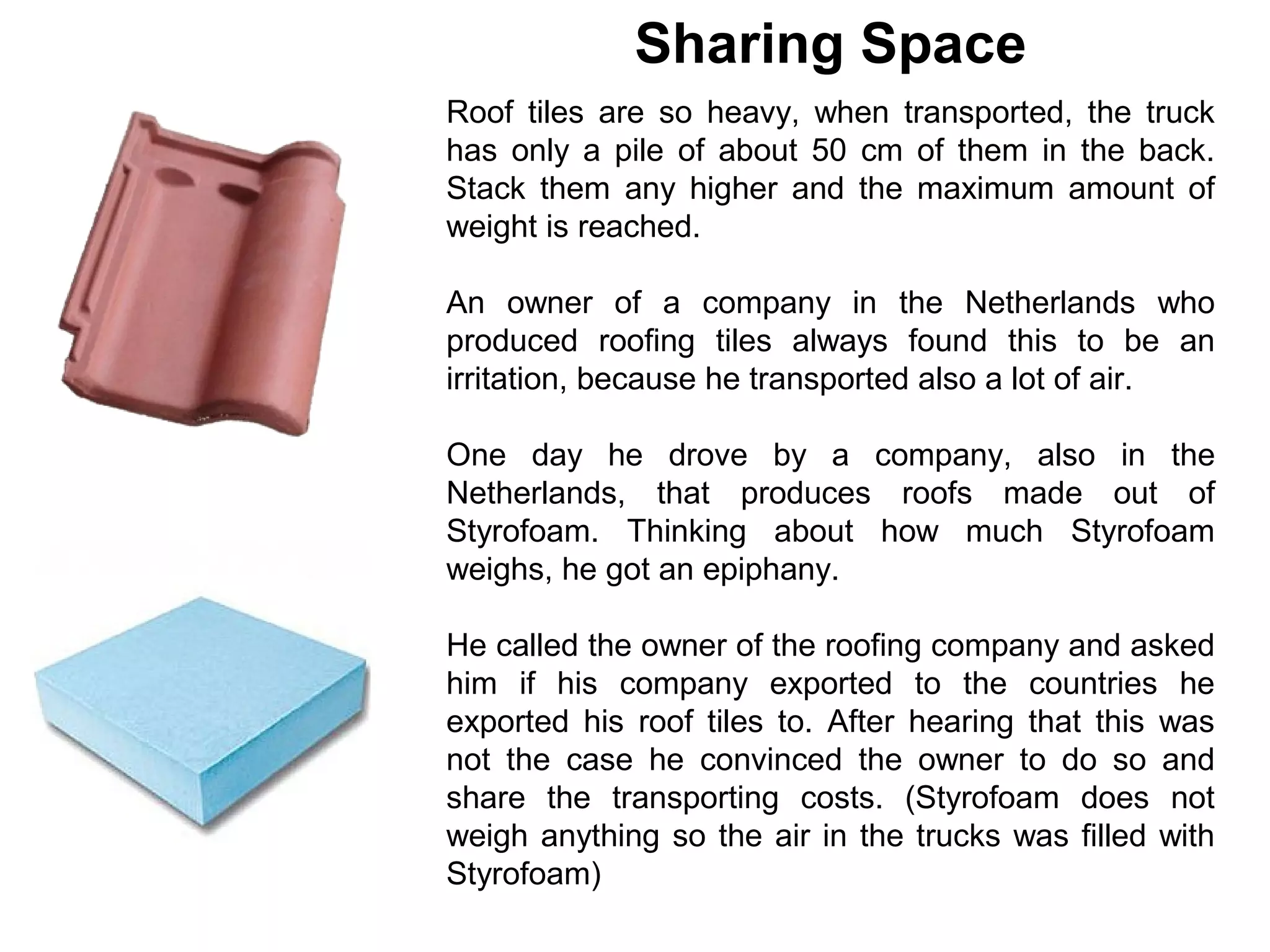 Sharing Space
Roof tiles are so heavy, when transported, the truck
has only a pile of about 50 cm of them in the back.
Stack them any higher and the maximum amount of
weight is reached.

An owner of a company in the Netherlands who
produced roofing tiles always found this to be an
irritation, because he transported also a lot of air.

One day he drove by a company, also in the
Netherlands, that produces roofs made out of
Styrofoam. Thinking about how much Styrofoam
weighs, he got an epiphany.

He called the owner of the roofing company and asked
him if his company exported to the countries he
exported his roof tiles to. After hearing that this was
not the case he convinced the owner to do so and
share the transporting costs. (Styrofoam does not
weigh anything so the air in the trucks was filled with
Styrofoam)
 