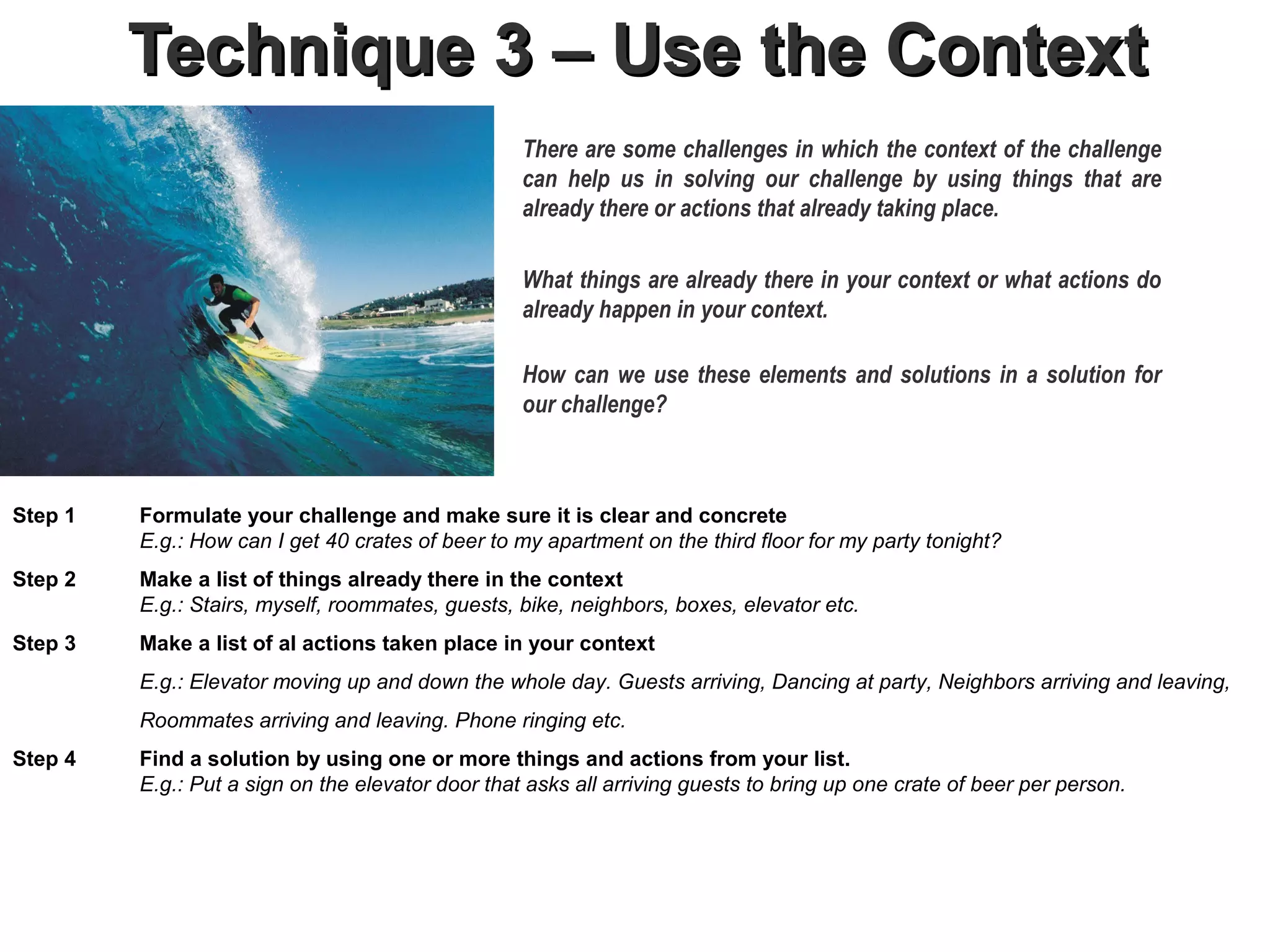 Technique 3 – Use the Context
                                                   There are some challenges in which the context of the challenge
                                                   can help us in solving our challenge by using things that are
                                                   already there or actions that already taking place.

                                                   What things are already there in your context or what actions do
                                                   already happen in your context.

                                                   How can we use these elements and solutions in a solution for
                                                   our challenge?



Step 1   Formulate your challenge and make sure it is clear and concrete
         E.g.: How can I get 40 crates of beer to my apartment on the third floor for my party tonight?
Step 2   Make a list of things already there in the context.
         E.g.: Stairs, myself, roommates, guests, bike, neighbors, boxes, elevator etc.
Step 3   Make a list of al actions taken place in your context
         E.g.: Elevator moving up and down the whole day. Guests arriving, Dancing at party, Neighbors arriving and leaving,
         Roommates arriving and leaving. Phone ringing etc.
Step 4   Find a solution by using one or more things and actions from your list.
         E.g.: Put a sign on the elevator door that asks all arriving guests to bring up one crate of beer per person.
 