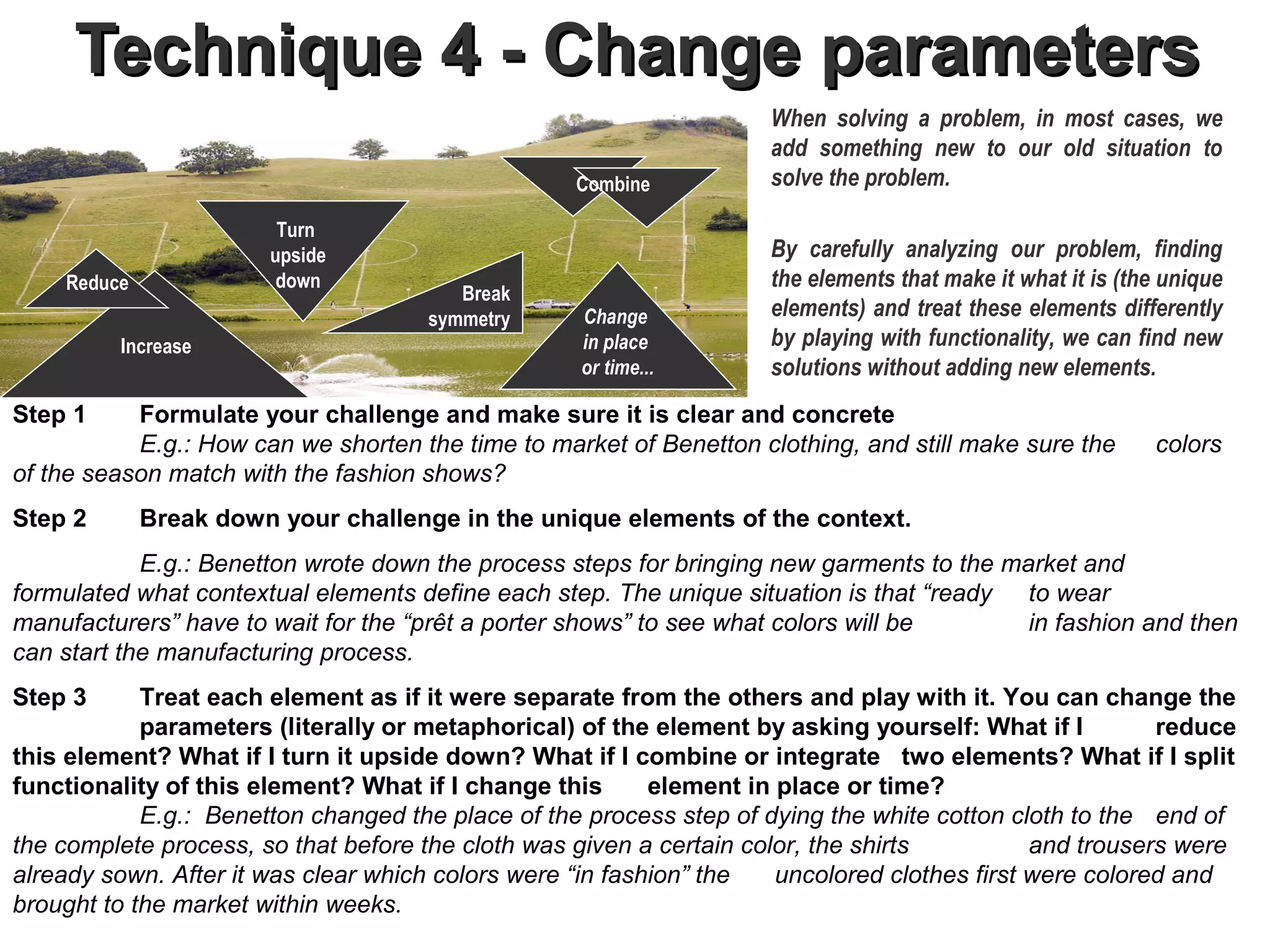 Technique 4 - Change parameters
                                                                     When solving a problem, in most cases, we
                                                                     add something new to our old situation to
                                                   Combine           solve the problem.

                        Turn
                       upside                                        By carefully analyzing our problem, finding
    Reduce              down                                         the elements that make it what it is (the unique
                                         Break
                                      symmetry      Change           elements) and treat these elements differently
         Increase                                   in place         by playing with functionality, we can find new
                                                    or time...       solutions without adding new elements.
Step 1     Formulate your challenge and make sure it is clear and concrete
           E.g.: How can we shorten the time to market of Benetton clothing, and still make sure the         colors
of the season match with the fashion shows?
Step 2       Break down your challenge in the unique elements of the context.
            E.g.: Benetton wrote down the process steps for bringing new garments to the market and
formulated what contextual elements define each step. The unique situation is that “ready to wear
manufacturers” have to wait for the “prêt a porter shows” to see what colors will be       in fashion and then
can start the manufacturing process.
Step 3      Treat each element as if it were separate from the others and play with it. You can change the
            parameters (literally or metaphorical) of the element by asking yourself: What if I          reduce
this element? What if I turn it upside down? What if I combine or integrate two elements? What if I split
functionality of this element? What if I change this       element in place or time?                           .
            E.g.: Benetton changed the place of the process step of dying the white cotton cloth to the end of
the complete process, so that before the cloth was given a certain color, the shirts          and trousers were
already sown. After it was clear which colors were “in fashion” the   uncolored clothes first were colored and
brought to the market within weeks.
 